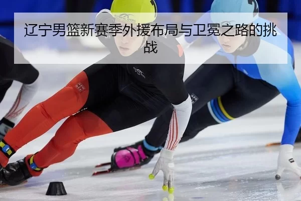 辽宁男篮新赛季外援布局与卫冕之路的挑战