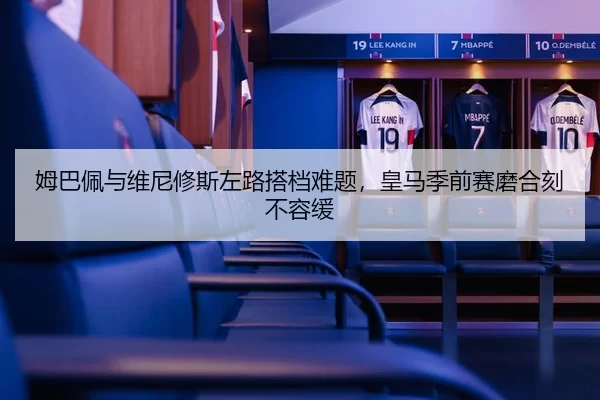 姆巴佩与维尼修斯左路搭档难题，皇马季前赛磨合刻不容缓