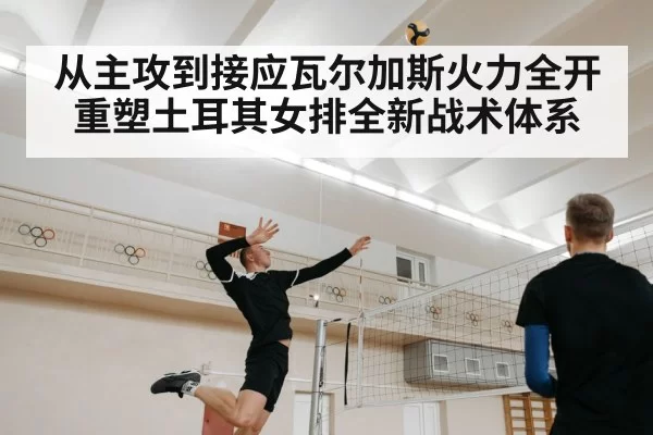 从主攻到接应瓦尔加斯火力全开重塑土耳其女排全新战术体系
