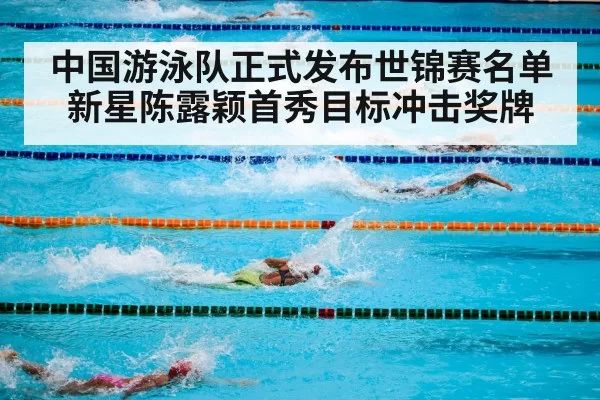 中国游泳队正式发布世锦赛名单新星陈露颖首秀目标冲击奖牌