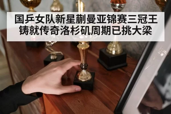 国乒女队新星蒯曼亚锦赛三冠王铸就传奇洛杉矶周期已挑大梁