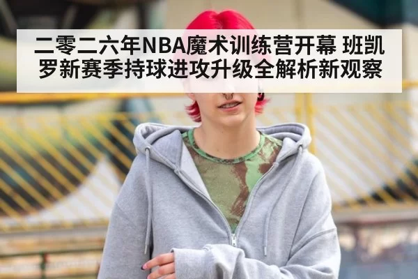 二零二六年NBA魔术训练营开幕 班凯罗新赛季持球进攻升级全解析新观察